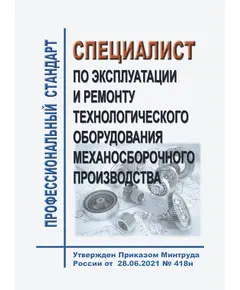 Профессионального стандарт "Специалист по эксплуатации и ремонту технологического оборудования механосборочного производства". Утвержден Приказом Минтруда России от 28.06.2021 № 418н