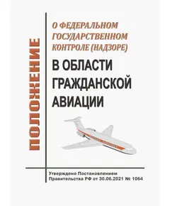 Положение о федеральном государственном контроле (надзоре) в области гражданской авиации. Утверждено Постановлением Правительства РФ от 30.06.2021 № 1064 в редакции Постановления Правительства РФ от 01.12.2021 № 2172