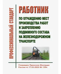 Профессиональный стандарт "Работник по ограждению мест производства работ и закреплению подвижного состава на железнодорожном транспорте". Утвержден Приказом Минтруда России от 17.03.2022 № 136н (ред.29.08.2024)