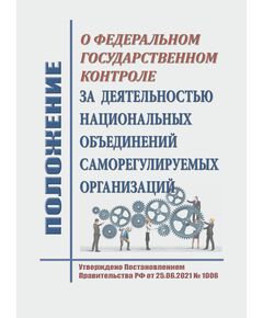 Положение о федеральном государственном контроле за деятельностью национальных объединений саморегулируемых организаций. Утверждено Постановлением Правительства РФ от 25.06.2021 № 1006