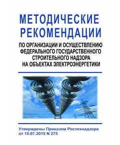 Методические рекомендации по организации и осуществлению федерального государственного строительного надзора на объектах электроэнергетики. Утверждены Приказом Ростехнадзора от 15.07.2015 № 275