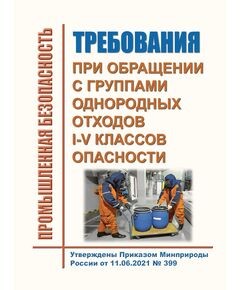 Требования при обращении с группами однородных отходов I - V классов опасности. Утверждены Приказом Минприроды России от 11.06.2021 № 399 в редакции Приказ Минприроды России от 04.04.2023 № 173