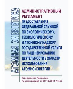 Административный регламент предоставления Федеральной службой по экологическому, технологическому и атомному надзору государственной услуги по лицензированию деятельности в области использования атомной энергии. Утвержден Приказом Ростехнадзора от 08.10.2014 № 453 в редакции Приказа Ростехнадзора от 24.10.2017 № 444