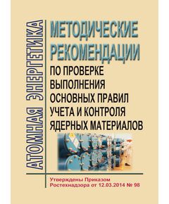 Методические рекомендации по проверке выполнения основных правил учета и контроля ядерных материалов. Утверждены Приказом Ростехнадзора от 12.03.2014 № 98