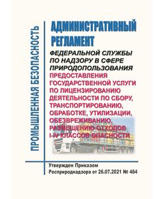 Административный регламент Федеральной службы по надзору в сфере природопользования предоставления государственной услуги по лицензированию деятельности по сбору, транспортированию, обработке, утилизации, обезвреживанию, размещению отходов I - IV классов опасности. Утвержден Приказом Росприроднадзора от 26.07.2021 № 464