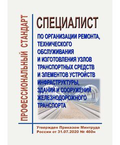 Профессиональный стандарт "Специалист по организации ремонта, технического обслуживания и изготовления узлов транспортных средств и элементов устройств инфраструктуры, зданий и сооружений железнодорожного транспорта". Утвержден Приказом Минтруда России от 31.07.2020 № 460н - Профессиональные стандарты на ЖДТ, Железнодорожный транспорт -  1