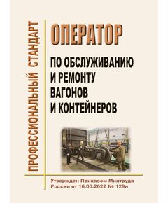 Профессиональный стандарт "Оператор по обслуживанию и ремонту вагонов и контейнеров". Утвержден Приказом Минтруда России от 16.03.2022 № 129н - Профессиональные стандарты на ЖДТ, Железнодорожный транспорт -  1