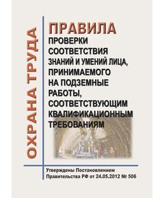 Правила проверки соответствия знаний и умений лица, принимаемого на подземные работы, соответствующим квалификационным требованиям. Утверждены Постановлением Правительства РФ от 24.05.2012 № 506 - Объекты горнорудной, нерудной промышленности и строительства подземных сооружений, Промышленная безопасность -  1