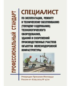 Профессиональный стандарт "Специалист  по эксплуатации, ремонту и техническому обслуживанию (текущему содержанию) технологического оборудования, зданий и сооружений производственных участков объектов железнодорожной инфраструктуры". Утвержден Приказом Минтруда России от 18.09.2024 № 472н - Профессиональные стандарты на ЖДТ, Железнодорожный транспорт -  1