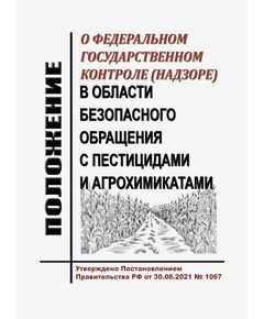 Положение о федеральном государственном контроле (надзоре) в области безопасного обращения с пестицидами и агрохимикатами. Утверждено Постановлением Правительства РФ от 30.06.2021 № 1067 в редакции Постановления Правительства РФ от 17.04.2025 № 263 - Государственный экологический контроль, Охрана окружающей среды -  1