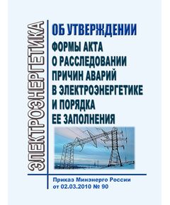 Об утверждении формы акта о расследовании причин аварий в электроэнергетики и порядка ее заполнения. Приказ Минэнерго России от 02.03.2010 № 90 в редакции Приказа Минэнерго России от 30.09.2025 № 1214 - Правила эксплуатации. Руководство по ремонту и обслуживанию, Энергетика, Электробезопасность -  1