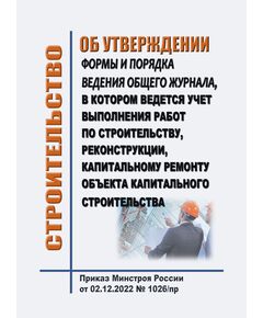 Об утверждении формы и порядка ведения общего журнала, в котором ведется учет выполнения работ по строительству, реконструкции, капитальному ремонту объекта капитального строительства. Приказ Минстроя России от 02.12.2022 № 1026/пр - Строительное производство, Строительство -  1