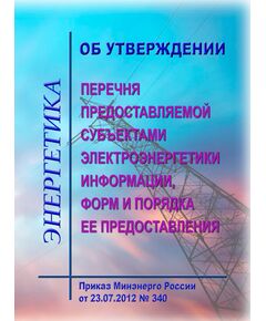 Об утверждении перечня предоставляемой субъектами электроэнергетики информации, форм и порядка ее предоставления. Приказ Минэнерго России от 23.07.2012 № 340 в редакции Приказа Минэнерго России от 11.09.2024 № 1324 - Общие для различных объектов энергетики, Энергетика, Электробезопасность -  1