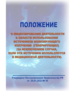 Положение о лицензировании деятельности в области использования источников ионизирующего излучения (генерирующих) (за исключением случая, если эти источники используются в медицинской деятельности).. Утверждено Постановлением Правительства РФ от  25.01.2022 № 45 в редакции Постановления Правительства РФ от 07.02.2026 № 98 - Гигиенические и санитарно-эпидемиологические требования, Книжные издания (Книги, брошюры) -  1