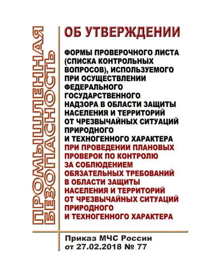 Об утверждении формы проверочного листа (списка контрольных вопросов), используемого при осуществлении федерального государственного надзора в области защиты населения и территорий от чрезвычайных ситуаций природного и техногенного характера при проведении плановых проверок по контролю за соблюдением обязательных требований в области защиты населения и территорий от чрезвычайных ситуаций природного и техногенного характера. Приказ МЧС России от 27.02.2018 № 77