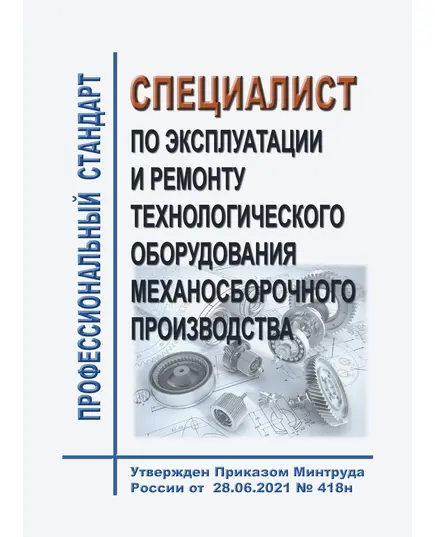 Профессионального стандарт "Специалист по эксплуатации и ремонту технологического оборудования механосборочного производства". Утвержден Приказом Минтруда России от 28.06.2021 № 418н