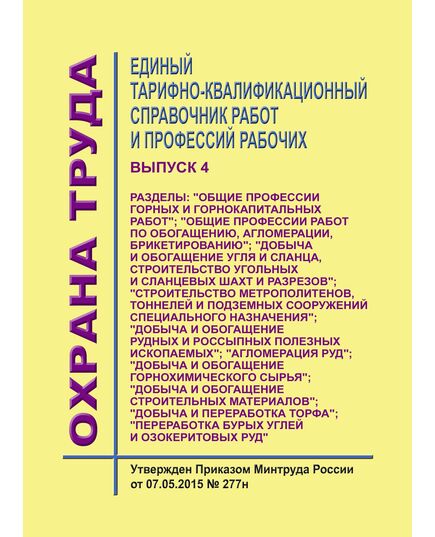 Единый тарифно-квалификационный справочник работ и профессий рабочих. Выпуск 4.  Разделы: "Общие профессии горных и горнокапитальных работ"; "Общие профессии работ по обогащению, агломерации, брикетированию"; "Добыча и обогащение угля и сланца, строительство угольных и сланцевых шахт и разрезов"; "Строительство метрополитенов, тоннелей и подземных сооружений специального назначения"; "Добыча и обогащение рудных и россыпных полезных ископаемых"; "Агломерация руд"; "Добыча и обогащение горнохимического сырья"; "Добыча и обогащение строительных материалов"; "Добыча и переработка торфа"; "Переработка бурых углей и озокеритовых руд".Утвержден Приказом Минтруда России от 07.05.2015 № 277н