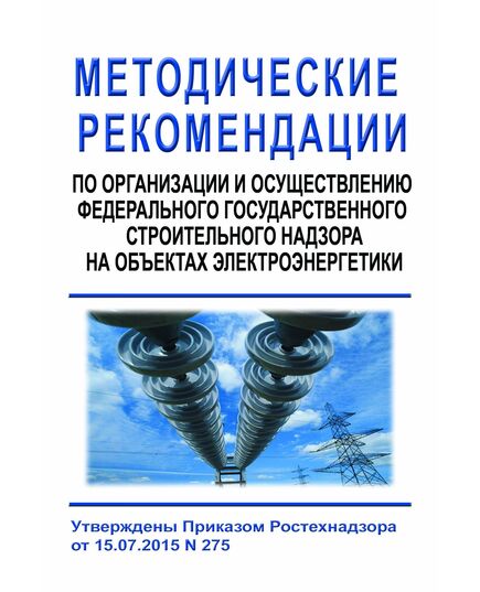 Методические рекомендации по организации и осуществлению федерального государственного строительного надзора на объектах электроэнергетики. Утверждены Приказом Ростехнадзора от 15.07.2015 № 275