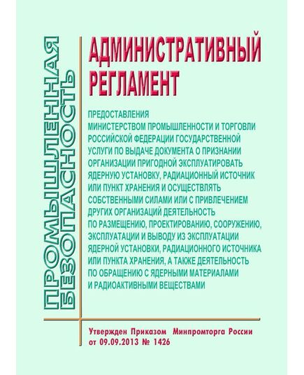 Административный регламент предоставления Министерством промышленности и торговли Российской Федерации государственной услуги по выдаче документа о признании организации пригодной эксплуатировать ядерную установку, радиационный источник или пункт хранения и осуществлять собственными силами или с привлечением других организаций деятельность по размещению, проектированию, сооружению, эксплуатации и выводу из эксплуатации ядерной установки, радиационного источника или пункта хранения, а также деятельность по обращению с ядерными материалами и радиоактивными веществами. Утвержден Приказом  Минпромторга России от 09.09.2013 № 1426 (в ред. Приказа Минпромторга России от 23.10.2017 N 3680)