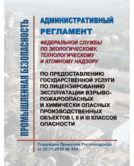 Административный регламент Федеральной службы по экологическому, технологическому и атомному надзору по предоставлению государственной услуги по лицензированию эксплуатации взрывопожароопасных и химически опасных производственных объектов I, II и III классов опасности. Утвержден Приказом Приказ Ростехнадзора от 25.11.2020 № 454 в редакции Приказа Ростехнадзора от 24.11.2021 № 403