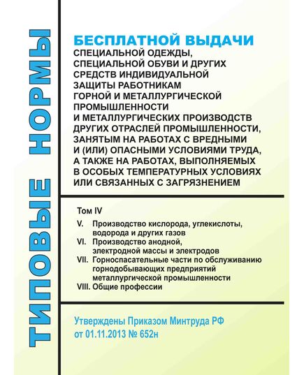 Типовые нормы бесплатной выдачи специальной одежды, специальной обуви и других средств индивидуальной защиты работникам горной и металлургической промышленности и металлургических производств других отраслей промышленности, занятым на работах с вредными и (или) опасными условиями труда, а также на работах, выполняемых в особых температурных условиях или связанных с загрязнением. Том IV. (V. Производство кислорода, углекислоты, водорода и других газов, VI. Производство анодной, электродной массы и электродов, VII. Горноспасательные части по обслуживанию горнодобывающих предприятий металлургической промышленности, VIII. Общие профессии). Утверждены Приказом Минтруда РФ от 01.11.2013 № 652н