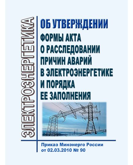 Об утверждении формы акта о расследовании причин аварий в электроэнергетики и порядка ее заполнения. Приказ Минэнерго России от 02.03.2010 № 90 в редакции Приказа Минэнерго России от 30.09.2025 № 1214 - Правила эксплуатации. Руководство по ремонту и обслуживанию, Энергетика, Электробезопасность -  1
