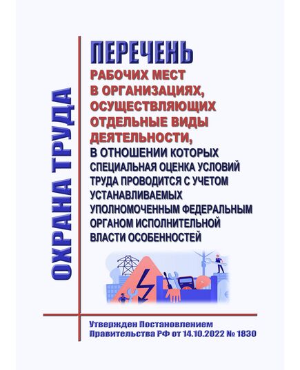 Перечень рабочих мест в организациях, осуществляющих отдельные виды деятельности, в отношении которых специальная оценка условий труда проводится с учетом устанавливаемых уполномоченным федеральным органом исполнительной власти особенностей. Утвержден Постановлением Правительства РФ от 14.10.2022 № 1830 в редакции Постановления Правительства РФ от 07.03.2023 № 358 - Межотраслевые правила по охране труда, Охрана труда и безопасность работ -  1