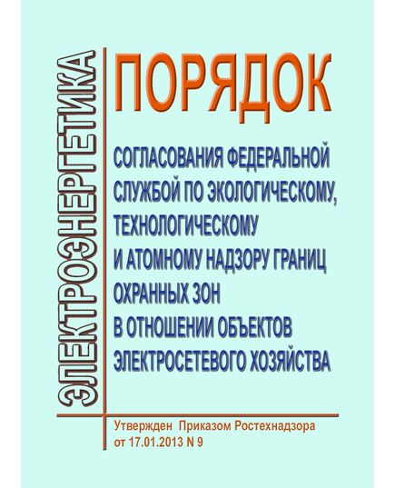 Порядок согласования Федеральной службой по экологическому, технологическому и атомному надзору границ охранных зон в отношении объектов электросетевого хозяйства. Утвержден Приказом Ростехнадзора от 17.01.2013 № 9 в редакции Приказа Ростехнадзора от 24.11.2017 № 495 - Общие для различных объектов энергетики, Энергетика, Электробезопасность -  1