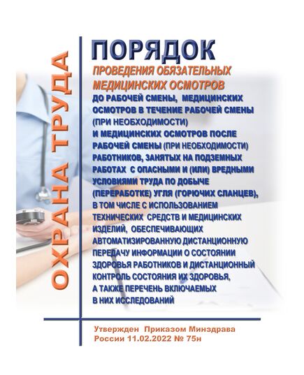 Порядок проведения обязательных медицинских осмотров до рабочей смены, медицинских осмотров в течение рабочей смены (при необходимости) и медицинских осмотров после рабочей смены (при необходимости) работников, занятых на подземных работах с опасными и (или) вредными условиями труда по добыче (переработке) угля (горючих сланцев), в том числе с использованием технических средств и медицинских изделий, обеспечивающих автоматизированную дистанционную передачу информации о состоянии здоровья работников и дистанционный контроль состояния их здоровья, а также перечень включаемых в них исследований. Утвержден Приказом Минздрава России от  11.02.2022 № 75н - Нормативные документы межотраслевого применения, Охрана труда и безопасность работ -  1