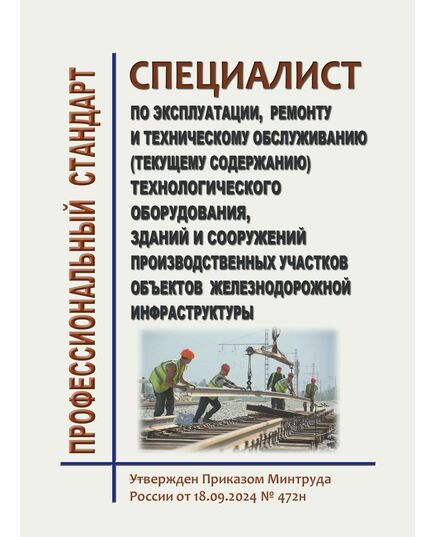 Профессиональный стандарт "Специалист  по эксплуатации, ремонту и техническому обслуживанию (текущему содержанию) технологического оборудования, зданий и сооружений производственных участков объектов железнодорожной инфраструктуры". Утвержден Приказом Минтруда России от 18.09.2024 № 472н - Профессиональные стандарты на ЖДТ, Железнодорожный транспорт -  1