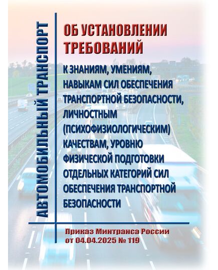 Об установлении требований к знаниям, умениям, навыкам сил обеспечения транспортной безопасности, личностным (психофизиологическим) качествам, уровню физической подготовки отдельных категорий сил обеспечения транспортной безопасности. Приказ Минтранса России от 04.04.2025 № 119 - Автомобильный транспорт, Книжные издания (Книги, брошюры) -  1