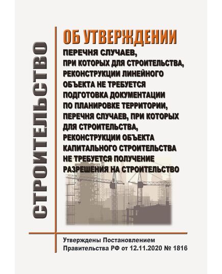 Об утверждении перечня случаев, при которых для строительства, реконструкции линейного объекта не требуется подготовка документации по планировке территории, перечня случаев, при которых для строительства, реконструкции объекта капитального строительства не требуется получение разрешения на строительство, внесении изменений в перечень видов объектов, размещение которых может осуществляться на землях или земельных участках, находящихся в государственной или муниципальной собственности, без предоставления земельных участков и установления сервитутов, и о признании утратившими силу некоторых актов Правительства Российской Федерации. Утверждено Постановление Правительства РФ от 12.11.2020 № 1816 в редакции Постановления Правительства РФ от 14.09.2024 № 1264 - Государственный строительный надзор, Строительство -  1