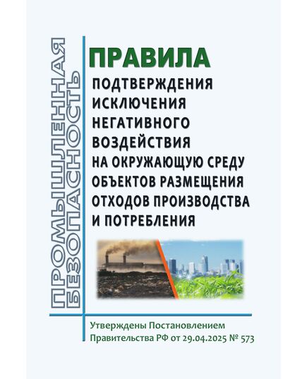 Правила подтверждения исключения негативного воздействия на окружающую среду объектов размещения отходов производства и потребления. Утверждены Постановлением Правительства РФ от 29.04.2025 № 573 - Общие для различных опасных производственных объектов, Промышленная безопасность -  1
