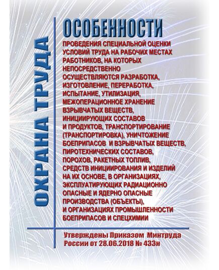Особенности проведения специальной оценки условий труда на рабочих местах работников, на которых непосредственно осуществляются разработка, изготовление, переработка, испытание, утилизация, межоперационное хранение взрывчатых веществ, инициирующих составов и продуктов, транспортирование (транспортировка), уничтожение боеприпасов и взрывчатых веществ, пиротехнических составов, порохов, ракетных топлив, средств инициирования и изделий на их основе, в организациях, эксплуатирующих радиационно опасные и ядерно опасные производства (объекты), и организациях промышленности боеприпасов и спецхимии. Утверждены Приказом  Минтруда России от 28.06.2018 № 433н - Нормативные документы межотраслевого применения, Охрана труда и безопасность работ -  1