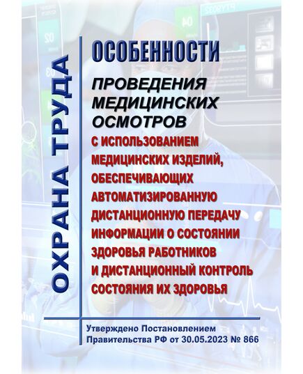 Особенности проведения медицинских осмотров с использованием медицинских изделий, обеспечивающих автоматизированную дистанционную передачу информации о состоянии здоровья работников и дистанционный контроль состояния их здоровья. Утверждено Постановлением Правительства РФ от 30.05.2023 № 866 - Нормативные документы межотраслевого применения, Охрана труда и безопасность работ -  1