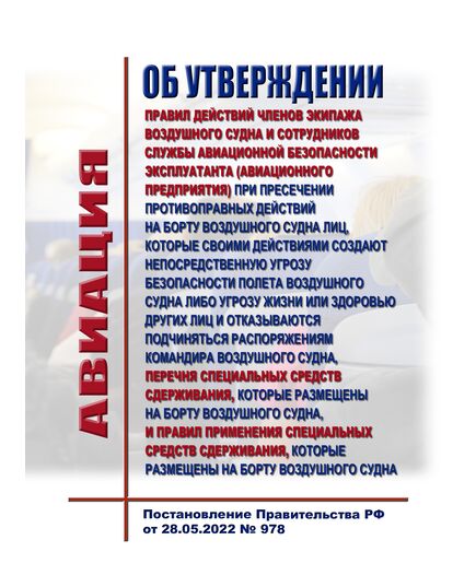Об утверждении Правил действий членов экипажа воздушного судна и сотрудников службы авиационной безопасности эксплуатанта (авиационного предприятия) при пресечении противоправных действий на борту воздушного судна лиц, которые своими действиями создают непосредственную угрозу безопасности полета воздушного судна либо угрозу жизни или здоровью других лиц и отказываются подчиняться распоряжениям командира воздушного судна, перечня специальных средств сдерживания, которые размещены на борту воздушного судна, и Правил применения специальных средств сдерживания, которые размещены на борту воздушного судна. Постановление Правительства РФ от 28.05.2022 № 978 в ред Постановления Правительства РФ от 16.10.2023 № 1713 - Государственное регулирование и государственный надзор в гражданской авиации, Воздушный транспорт -  1