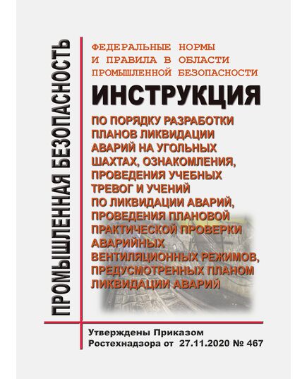 Федеральные нормы и правила в области промышленной безопасности "Инструкция по порядку разработки планов ликвидации аварий на угольных шахтах, ознакомления, проведения учебных тревог и учений по ликвидации аварий, проведения плановой практической проверки аварийных вентиляционных режимов, предусмотренных планом ликвидации аварий". Утверждены Приказом Ростехнадзора от 27.11.2020 № 467 - Объекты угольной промышленной, Промышленная безопасность -  1