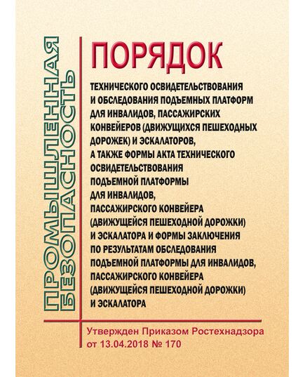 Порядок технического освидетельствования и обследования подъемных платформ для инвалидов, пассажирских конвейеров (движущихся пешеходных дорожек) и эскалаторов, а также формы акта технического освидетельствования подъемной платформы для инвалидов, пассажирского конвейера (движущейся пешеходной дорожки) и эскалатора и формы заключения по результатам обследования подъемной платформы для инвалидов, пассажирского конвейера (движущейся пешеходной дорожки) и эскалатора. Утвержден Приказом Ростехнадзора от 13.04.2018 № 170 - Подъемные сооружения, Промышленная безопасность -  1