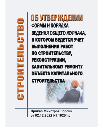 Об утверждении формы и порядка ведения общего журнала, в котором ведется учет выполнения работ по строительству, реконструкции, капитальному ремонту объекта капитального строительства. Приказ Минстроя России от 02.12.2022 № 1026/пр - Строительное производство, Строительство -  1