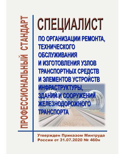 Профессиональный стандарт "Специалист по организации ремонта, технического обслуживания и изготовления узлов транспортных средств и элементов устройств инфраструктуры, зданий и сооружений железнодорожного транспорта". Утвержден Приказом Минтруда России от 31.07.2020 № 460н - Профессиональные стандарты на ЖДТ, Железнодорожный транспорт -  1