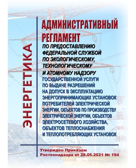 Административный регламент по предоставлению Федеральной службой по экологическому, технологическому и атомному надзору государственной услуги по выдаче разрешений на допуск в эксплуатацию энергопринимающих установок потребителей электрической энергии, объектов по производству электрической энергии, объектов электросетевого хозяйства, объектов теплоснабжения и теплопотребляющих установок. Утвержден Приказом Ростехнадзора от 28.05.2021 № 194 - Общие для различных объектов энергетики, Энергетика, Электробезопасность -  1