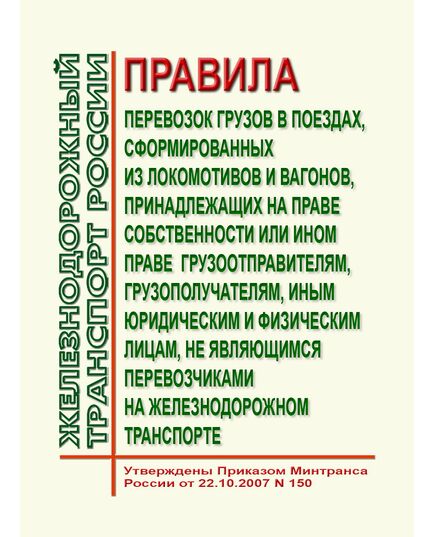 Правила перевозок грузов в поездах, сформированных из локомотивов и вагонов, принадлежащих на праве собственности или ином праве грузоотправителям, грузополучателям, иным юридическим и физическим лицам, не являющимся перевозчиками на железнодорожном транспорте. Утверждены Приказом Минтранса России от 22.10.2007 № 150 в редакции Приказа Минтранса России от 10.01.2017 № 9 - Правила перевозки грузов, Эксплуатация железных дорог, грузовая и коммерческая работа, (ЦМ) -  1