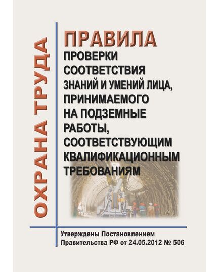 Правила проверки соответствия знаний и умений лица, принимаемого на подземные работы, соответствующим квалификационным требованиям. Утверждены Постановлением Правительства РФ от 24.05.2012 № 506 - Объекты горнорудной, нерудной промышленности и строительства подземных сооружений, Промышленная безопасность -  1