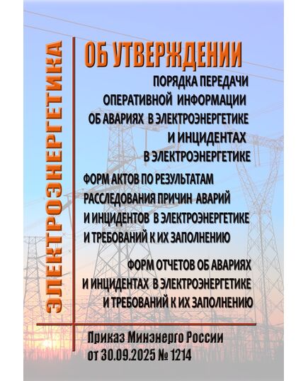 Об утверждении Порядка передачи оперативной информации об авариях в электроэнергетике и инцидентах в электроэнергетике, форм актов по результатам расследования причин аварий и инцидентов в электроэнергетике и требований к их заполнению, форм отчетов об авариях и инцидентах в электроэнергетике и требований к их заполнению. Приказ Минэнерго России от 30.09.2025 № 1214 - Общие для различных объектов энергетики, Энергетика, Электробезопасность -  1
