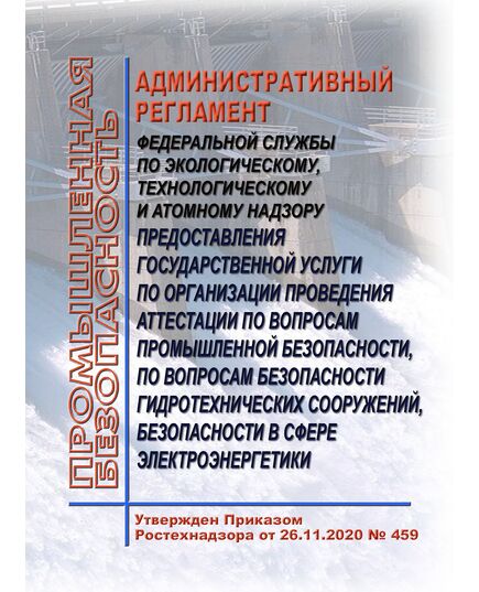 Административный регламент Федеральной службы по экологическому, технологическому и атомному надзору предоставления государственной услуги по организации проведения аттестации по вопросам промышленной безопасности, по вопросам безопасности гидротехнических сооружений, безопасности в сфере электроэнергетики. Утвержден Приказом Ростехнадзора от 26.11.2020 № 459 - Гидроэнергетика, Энергетика, Электробезопасность -  1