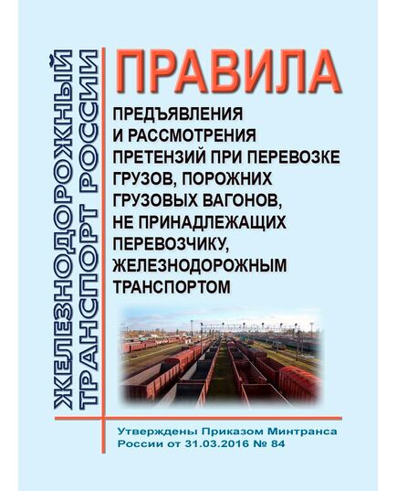 Правила предъявления и рассмотрения претензий при перевозке грузов, порожних грузовых вагонов, не принадлежащих перевозчику, железнодорожным транспортом. Утверждены Приказом Минтранса России от 31.03.2016 № 84 - Организация перевозки грузов, Эксплуатация железных дорог, грузовая и коммерческая работа, (ЦМ) -  1